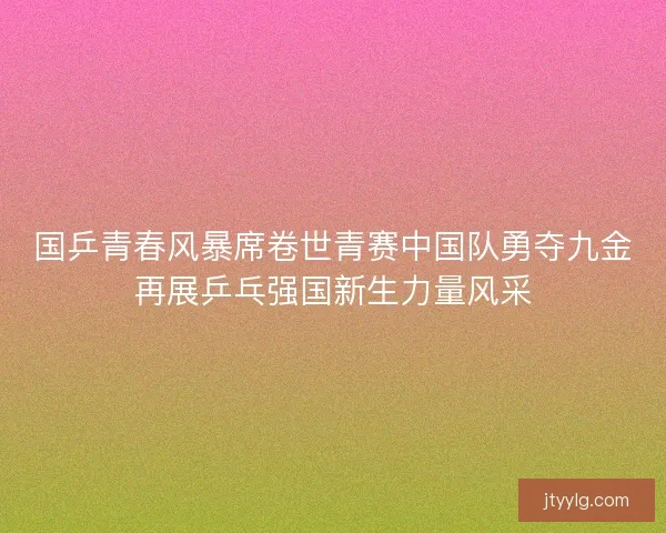 国乒青春风暴席卷世青赛中国队勇夺九金再展乒乓强国新生力量风采