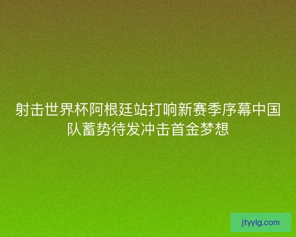 射击世界杯阿根廷站打响新赛季序幕中国队蓄势待发冲击首金梦想