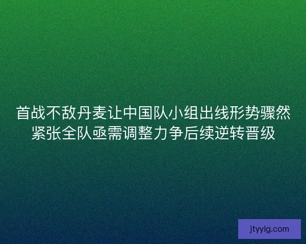 首战不敌丹麦让中国队小组出线形势骤然紧张全队亟需调整力争后续逆转晋级
