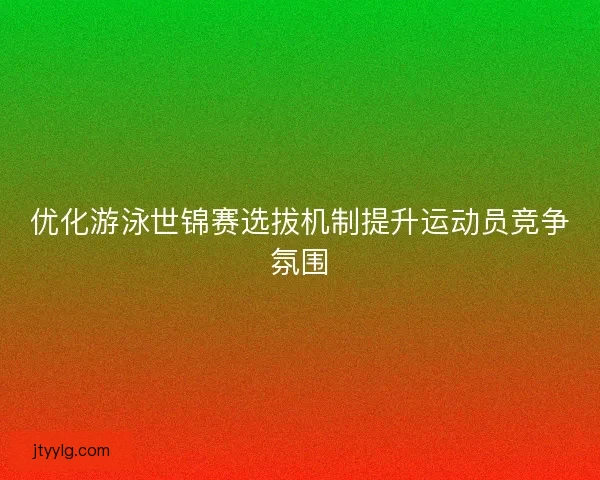 优化游泳世锦赛选拔机制提升运动员竞争氛围