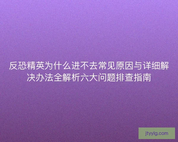 反恐精英为什么进不去常见原因与详细解决办法全解析六大问题排查指南