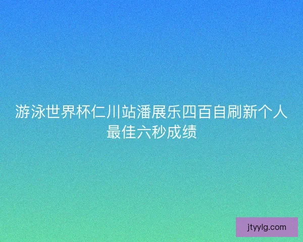 游泳世界杯仁川站潘展乐四百自刷新个人最佳六秒成绩