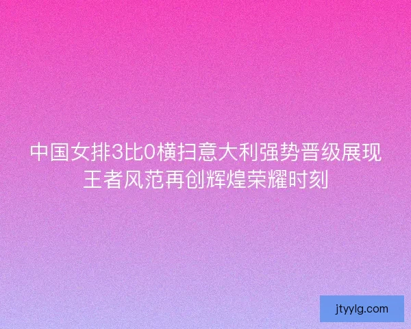 中国女排3比0横扫意大利强势晋级展现王者风范再创辉煌荣耀时刻