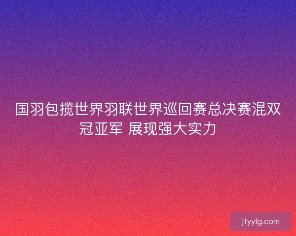 国羽包揽世界羽联世界巡回赛总决赛混双冠亚军 展现强大实力 国羽包揽世界羽联世界巡回赛总决赛混双冠亚军 展现强大实力