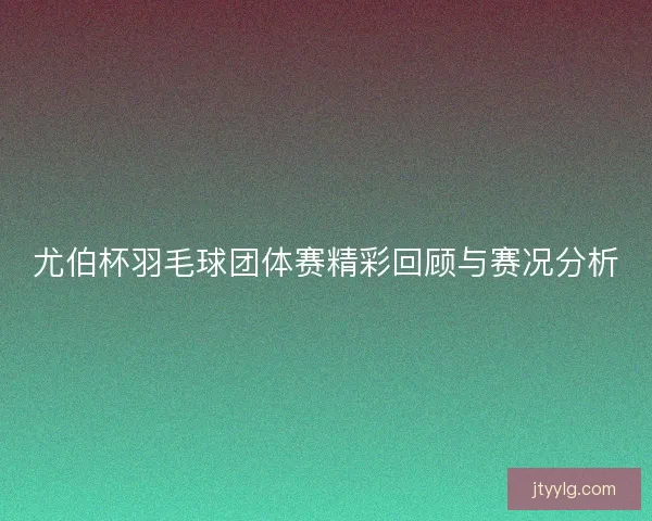 尤伯杯羽毛球团体赛精彩回顾与赛况分析 尤伯杯羽毛球团体赛精彩回顾与赛况分析