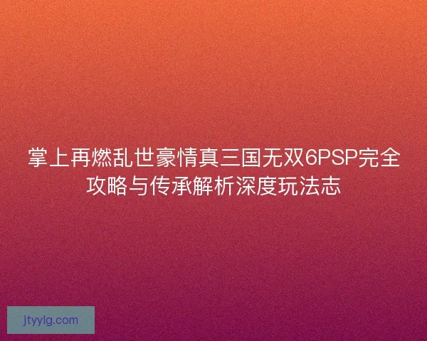 掌上再燃乱世豪情真三国无双6PSP完全攻略与传承解析深度玩法志