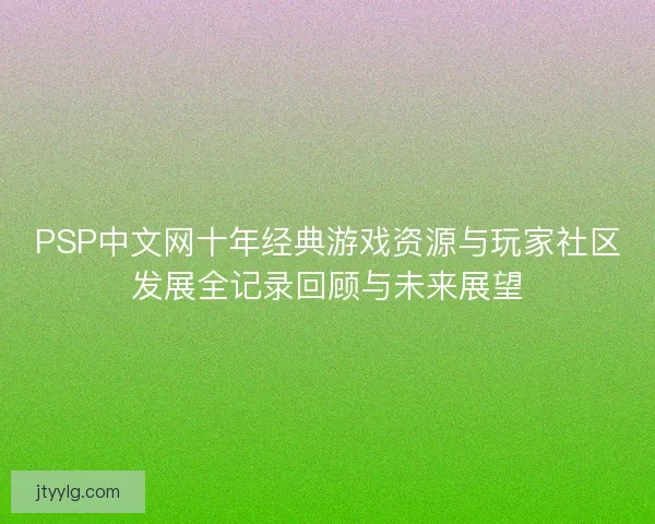 PSP中文网十年经典游戏资源与玩家社区发展全记录回顾与未来展望