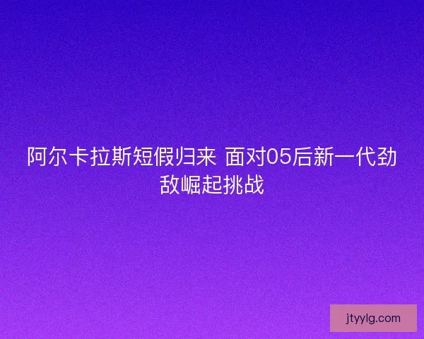 阿尔卡拉斯短假归来 面对05后新一代劲敌崛起挑战