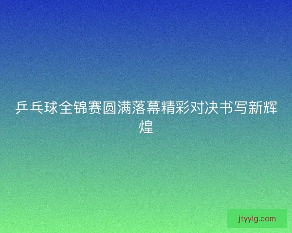 乒乓球全锦赛圆满落幕精彩对决书写新辉煌