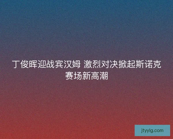 丁俊晖迎战宾汉姆 激烈对决掀起斯诺克赛场新高潮