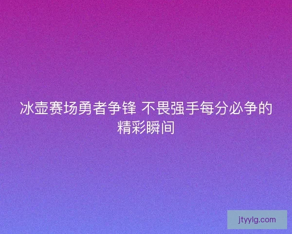 冰壶赛场勇者争锋 不畏强手每分必争的精彩瞬间
