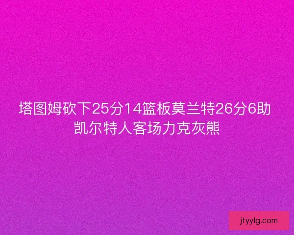 塔图姆砍下25分14篮板莫兰特26分6助 凯尔特人客场力克灰熊
