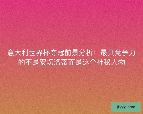 意大利世界杯夺冠前景分析：最具竞争力的不是安切洛蒂而是这个神秘人物